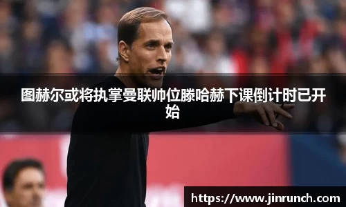 图赫尔或将执掌曼联帅位滕哈赫下课倒计时已开始