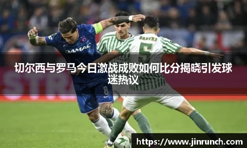 切尔西与罗马今日激战成败如何比分揭晓引发球迷热议