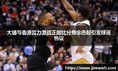 大埔与香港富力激战正酣比分悬念迭起引发球迷热议