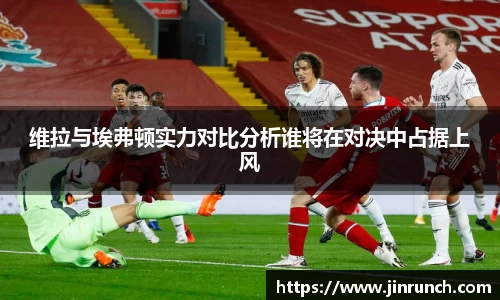 维拉与埃弗顿实力对比分析谁将在对决中占据上风